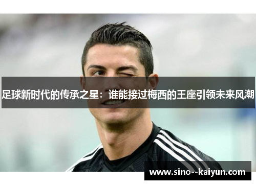 足球新时代的传承之星:谁能接过梅西的王座引领未来风潮 足球新时代的传承之星:谁能接过梅西的王座引领未来风潮