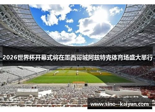 2026世界杯开幕式将在墨西哥城阿兹特克体育场盛大举行