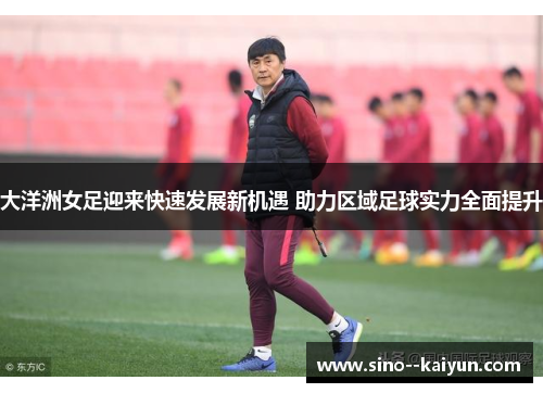大洋洲女足迎来快速发展新机遇 助力区域足球实力全面提升